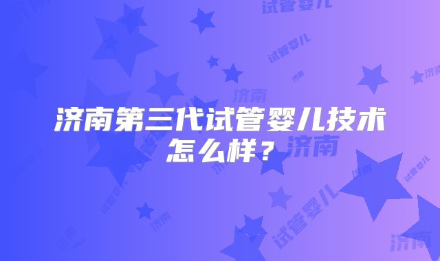 济南第三代试管婴儿技术怎么样?