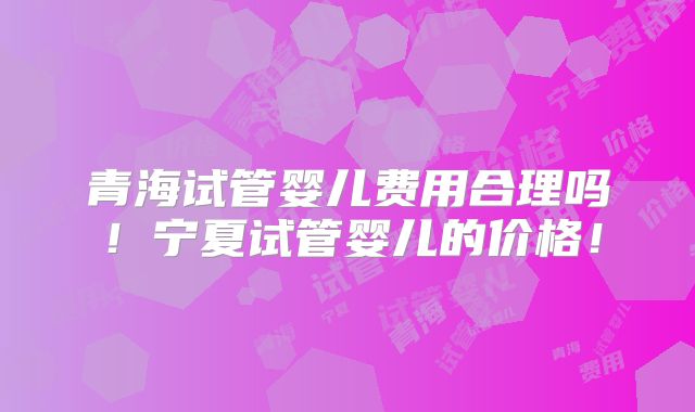 青海试管婴儿费用合理吗!宁夏试管婴儿的价格!