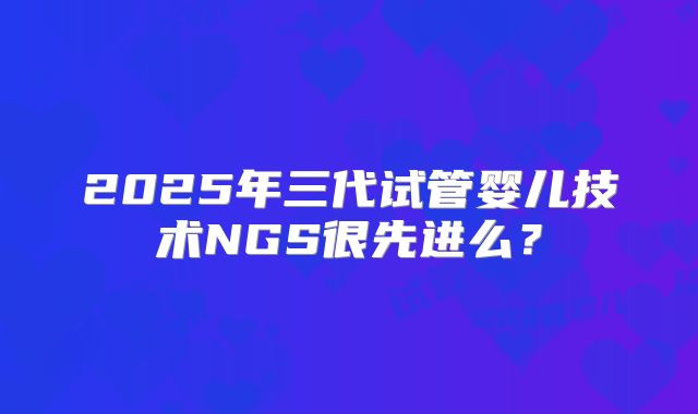 2025年三代试管婴儿技术NGS很先进么？