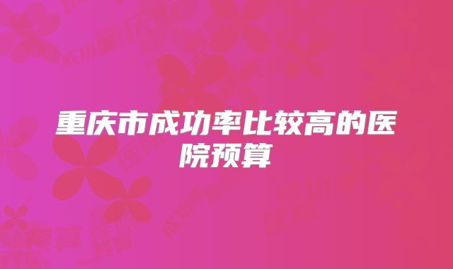 重庆市成功率比较高的医院预算