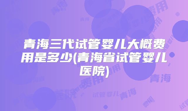 青海三代试管婴儿大概费用是多少(青海省试管婴儿医院)