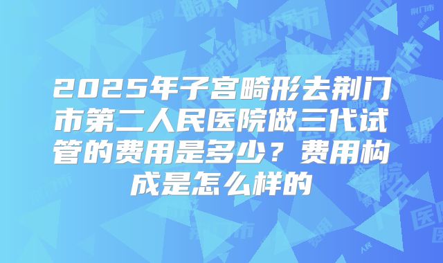2025年子宫畸形去荆门市第二人民医院做三代试管的费用是多少?费用构成是怎么样的