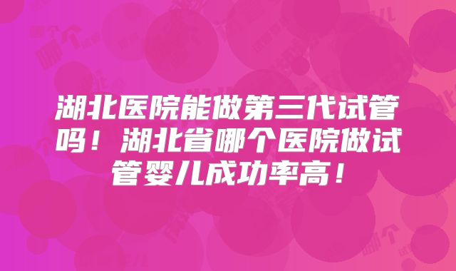 湖北医院能做第三代试管吗！湖北省哪个医院做试管婴儿成功率高！
