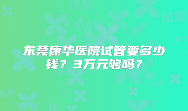 东莞康华医院试管要多少钱?3万元够吗?
