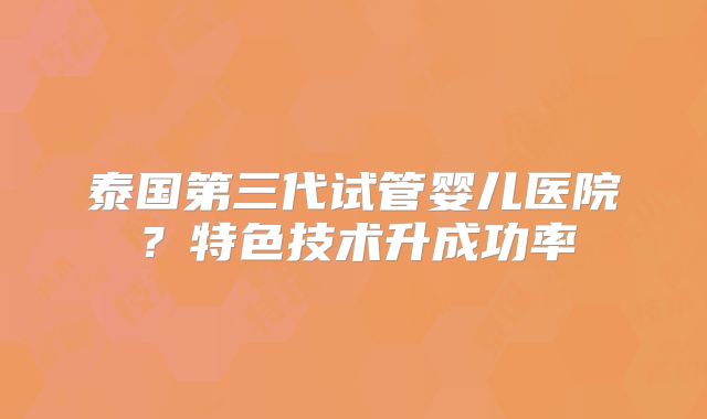 泰国第三代试管婴儿医院？特色技术升成功率