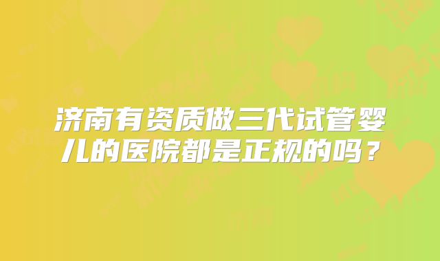 济南有资质做三代试管婴儿的医院都是正规的吗？