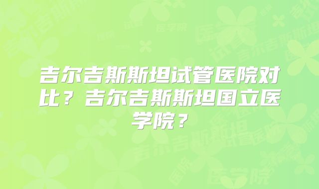 吉尔吉斯斯坦试管医院对比？吉尔吉斯斯坦国立医学院？