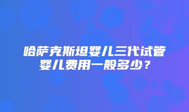 哈萨克斯坦婴儿三代试管婴儿费用一般多少？