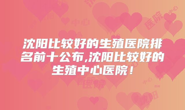 沈阳比较好的生殖医院排名前十公布,沈阳比较好的生殖中心医院！