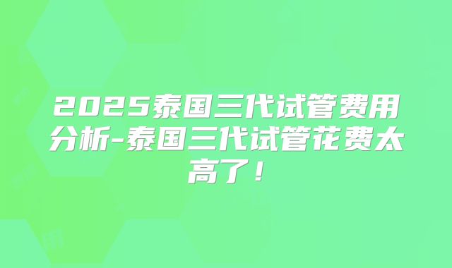 2025泰国三代试管费用分析-泰国三代试管花费太高了!
