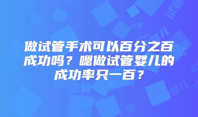 做试管手术可以百分之百成功吗？嗯做试管婴儿的成功率只一百？