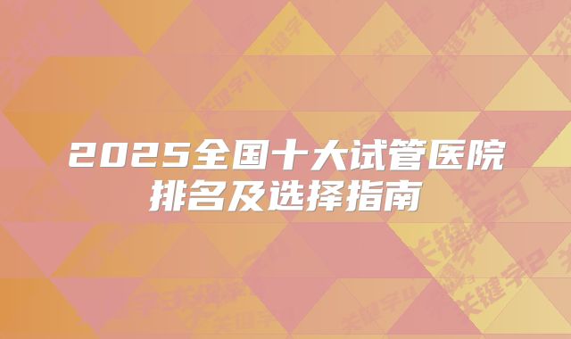 2025全国十大试管医院排名及选择指南