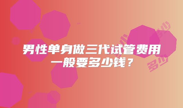 男性单身做三代试管费用一般要多少钱?