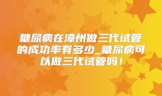 糖尿病在漳州做三代试管的成功率有多少_糖尿病可以做三代试管吗!