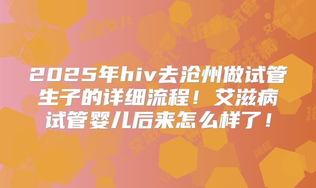 2025年hiv去沧州做试管生子的详细流程！艾滋病试管婴儿后来怎么样了！
