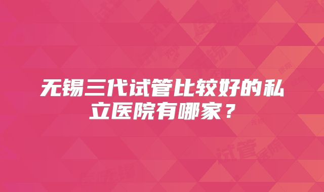 无锡三代试管比较好的私立医院有哪家？