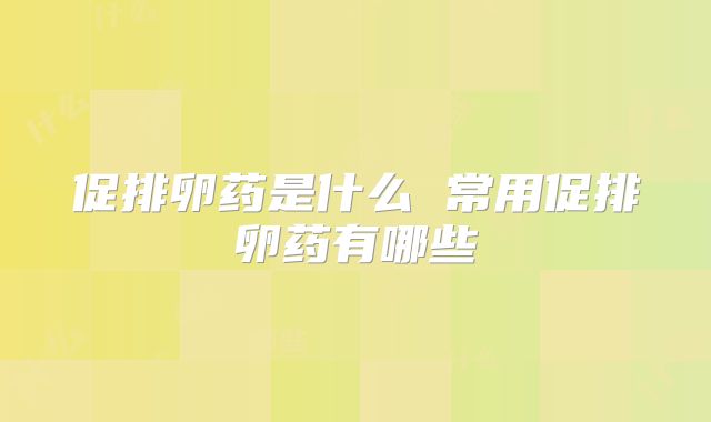 促排卵药是什么 常用促排卵药有哪些