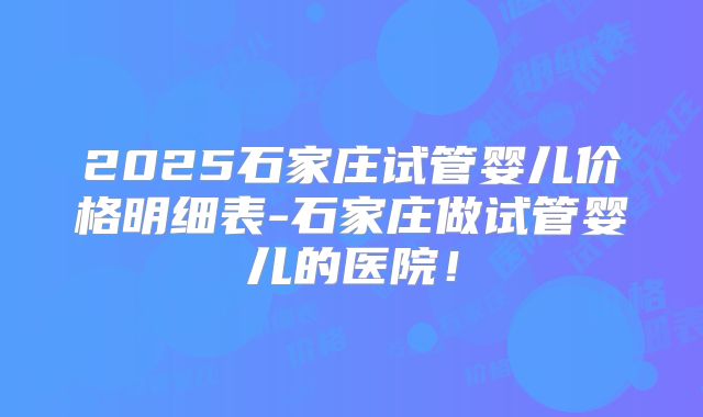 2025石家庄试管婴儿价格明细表-石家庄做试管婴儿的医院!