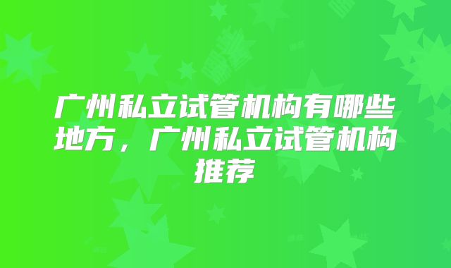 广州私立试管机构有哪些地方,广州私立试管机构推荐