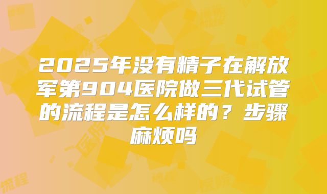 2025年没有精子在解放军第904医院做三代试管的流程是怎么样的?步骤麻烦吗