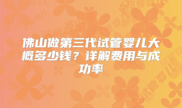 佛山做第三代试管婴儿大概多少钱？详解费用与成功率