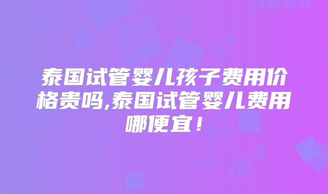 泰国试管婴儿孩子费用价格贵吗,泰国试管婴儿费用哪便宜!