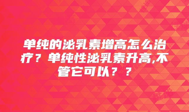 单纯的泌乳素增高怎么治疗?单纯性泌乳素升高,不管它可以??