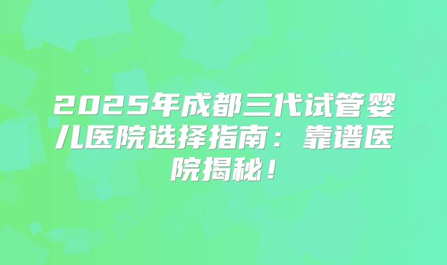 2025年成都三代试管婴儿医院选择指南：靠谱医院揭秘！