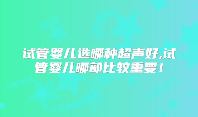 试管婴儿选哪种超声好,试管婴儿哪部比较重要！