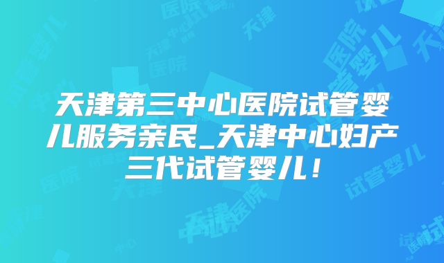 天津第三中心医院试管婴儿服务亲民_天津中心妇产三代试管婴儿!