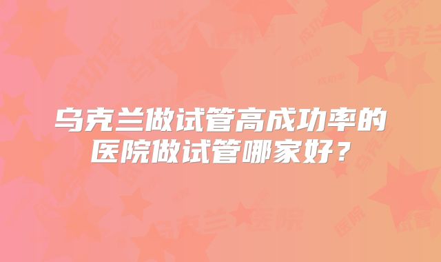 乌克兰做试管高成功率的医院做试管哪家好？
