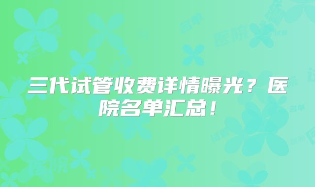 三代试管收费详情曝光?医院名单汇总!