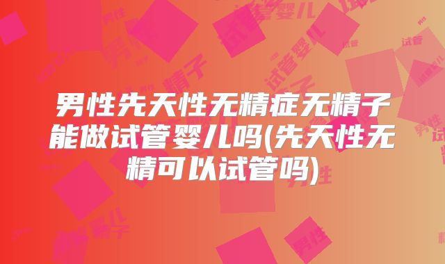 男性先天性无精症无精子能做试管婴儿吗(先天性无精可以试管吗)