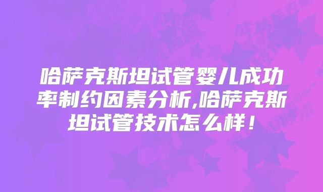 哈萨克斯坦试管婴儿成功率制约因素分析,哈萨克斯坦试管技术怎么样！