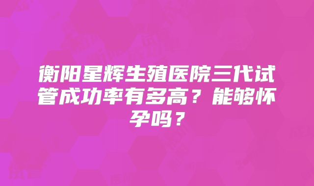 衡阳星辉生殖医院三代试管成功率有多高?能够怀孕吗?