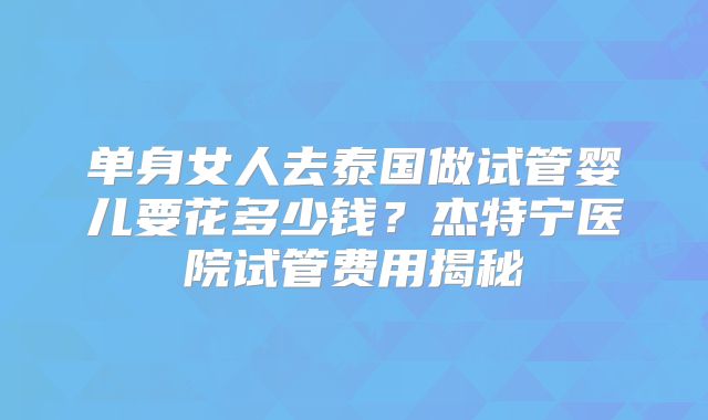 单身女人去泰国做试管婴儿要花多少钱?杰特宁医院试管费用揭秘