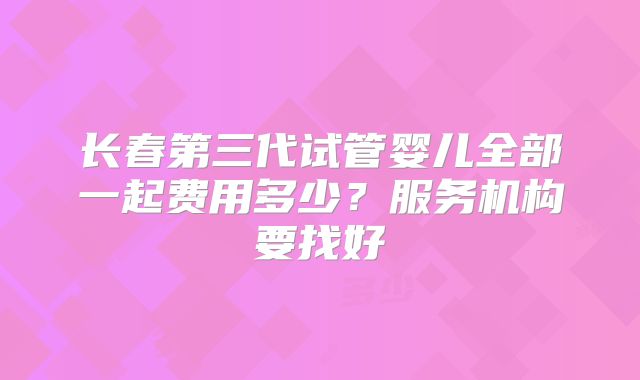 长春第三代试管婴儿全部一起费用多少?服务机构要找好