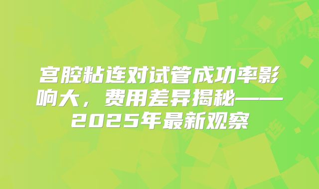 宫腔粘连对试管成功率影响大，费用差异揭秘——2025年最新观察