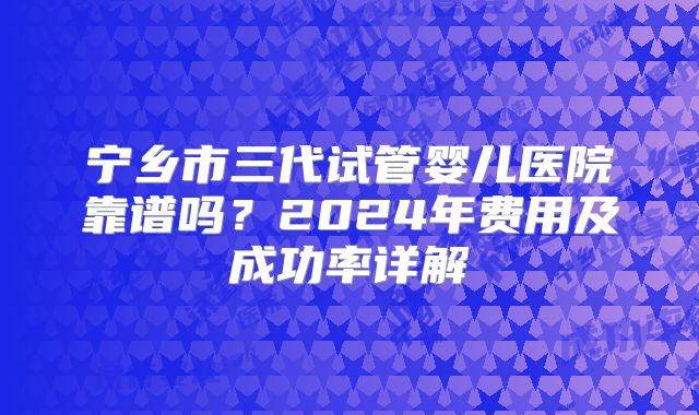 宁乡市三代试管婴儿医院靠谱吗?2024年费用及成功率详解