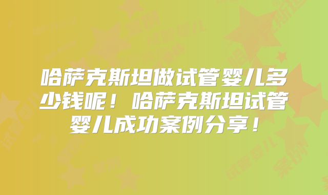 哈萨克斯坦做试管婴儿多少钱呢！哈萨克斯坦试管婴儿成功案例分享！
