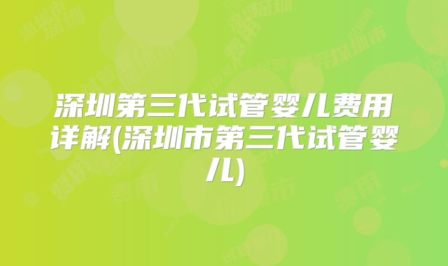 深圳第三代试管婴儿费用详解(深圳市第三代试管婴儿)