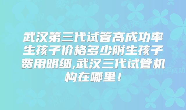 武汉第三代试管高成功率生孩子价格多少附生孩子费用明细,武汉三代试管机构在哪里!