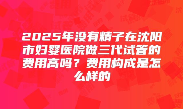 2025年没有精子在沈阳市妇婴医院做三代试管的费用高吗？费用构成是怎么样的