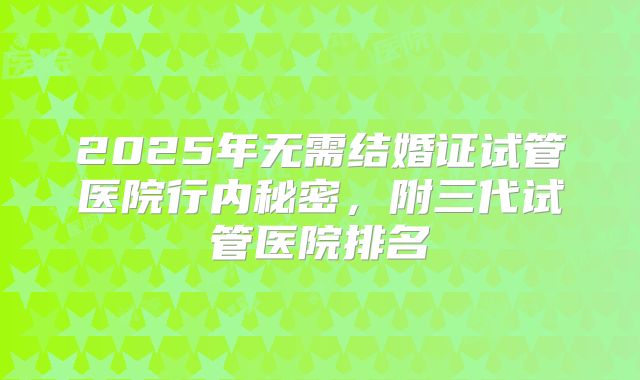 2025年无需结婚证试管医院行内秘密,附三代试管医院排名