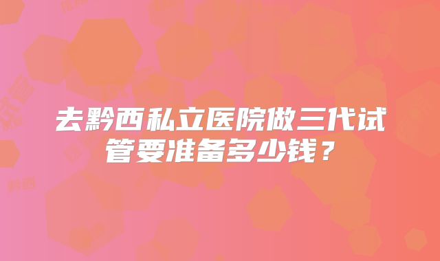 去黔西私立医院做三代试管要准备多少钱?