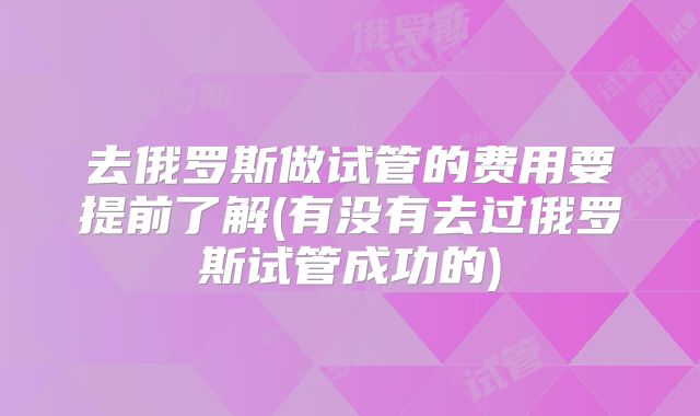 去俄罗斯做试管的费用要提前了解(有没有去过俄罗斯试管成功的)