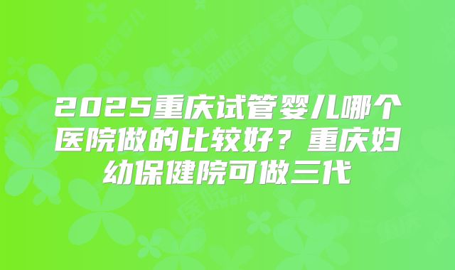 2025重庆试管婴儿哪个医院做的比较好？重庆妇幼保健院可做三代