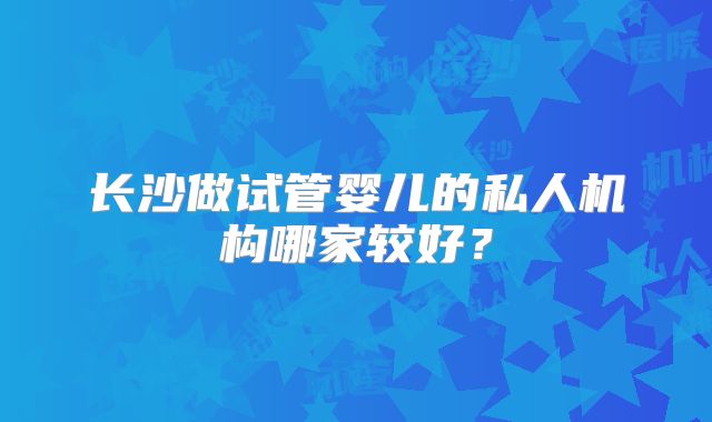 长沙做试管婴儿的私人机构哪家较好?
