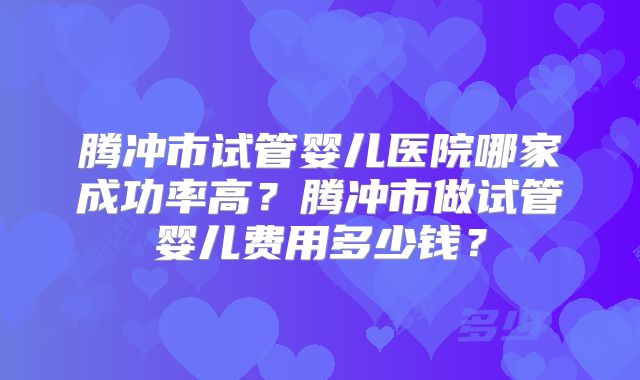 腾冲市试管婴儿医院哪家成功率高?腾冲市做试管婴儿费用多少钱?