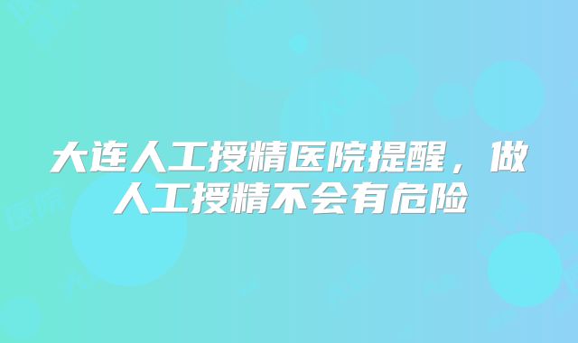 大连人工授精医院提醒,做人工授精不会有危险